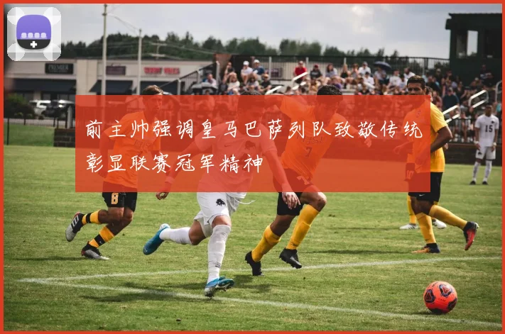 前主帅强调皇马巴萨列队致敬传统彰显联赛冠军精神