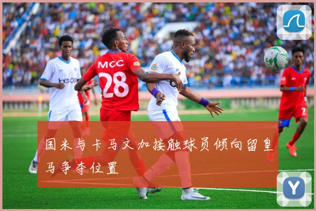 国米与卡马文加接触球员倾向留皇马争夺位置