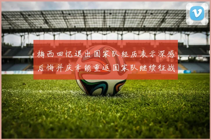梅西回忆退出国家队经历表示深感后悔并庆幸能重返国家队继续征战