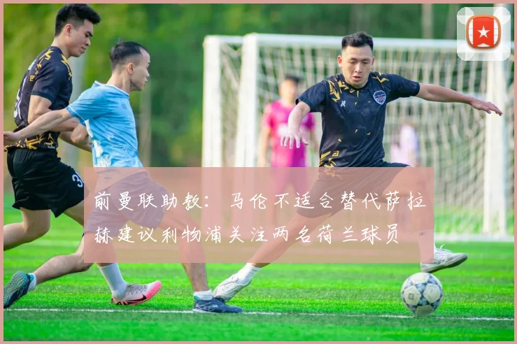 前曼联助教：马伦不适合替代萨拉赫建议利物浦关注两名荷兰球员