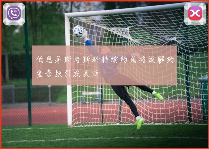 伯恩茅斯与斯科特续约或将设解约金条款引发关注