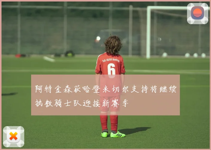 阿特金森获哈登米切尔支持将继续执教骑士队迎接新赛季