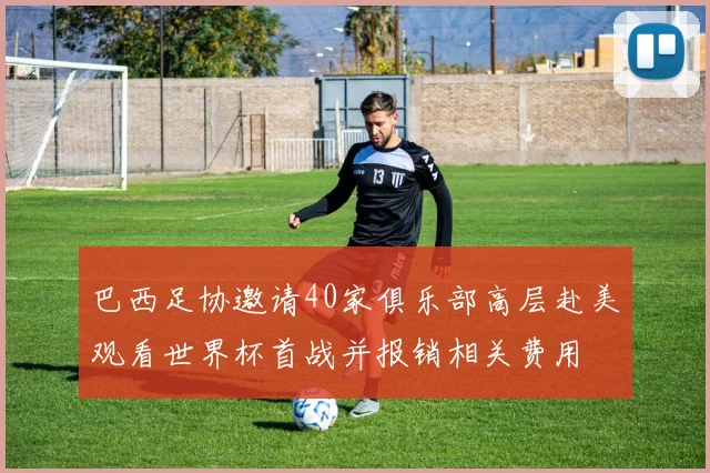 巴西足协邀请40家俱乐部高层赴美观看世界杯首战并报销相关费用