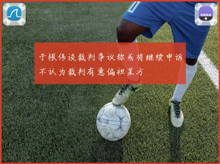 于根伟谈裁判争议称或将继续申诉不认为裁判有意偏袒某方