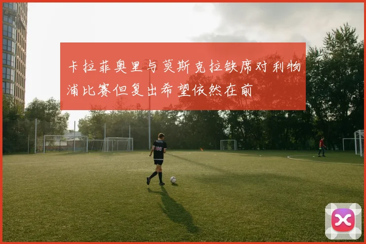 卡拉菲奥里与莫斯克拉缺席对利物浦比赛但复出希望依然在前