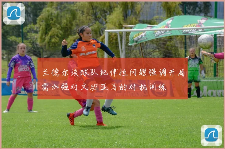 兰德尔谈球队纪律性问题强调开局需加强对文班亚马的对抗训练
