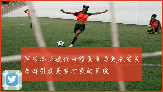阿韦洛亚被任命修复皇马更衣室关系却引发更多冲突的困境