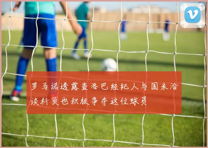 罗马诺透露查洛巴经纪人与国米洽谈科莫也积极争夺这位球员