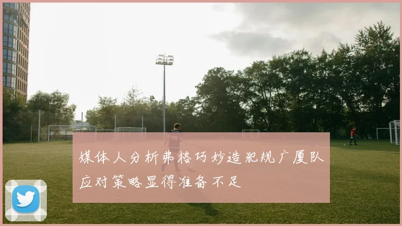 媒体人分析弗格巧妙造犯规广厦队应对策略显得准备不足